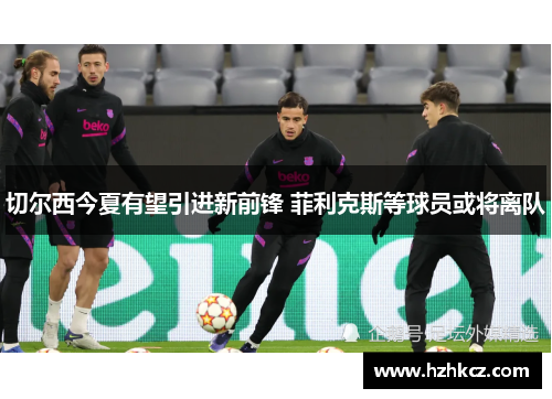 切尔西今夏有望引进新前锋 菲利克斯等球员或将离队