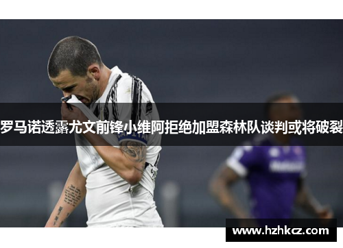 罗马诺透露尤文前锋小维阿拒绝加盟森林队谈判或将破裂